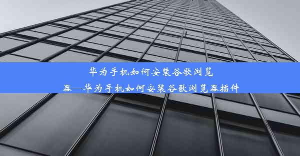 华为手机如何安装谷歌浏览器—华为手机如何安装谷歌浏览器插件