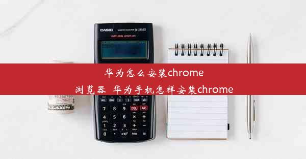 华为怎么安装chrome浏览器_华为手机怎样安装chrome