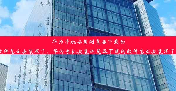 华为手机安装浏览器下载的软件怎么安装不了、华为手机安装浏览器下载的软件怎么安装不了了