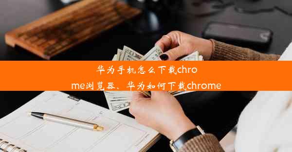 华为手机怎么下载chrome浏览器、华为如何下载chrome