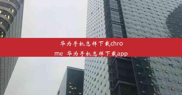 华为手机怎样下载chrome_华为手机怎样下载app