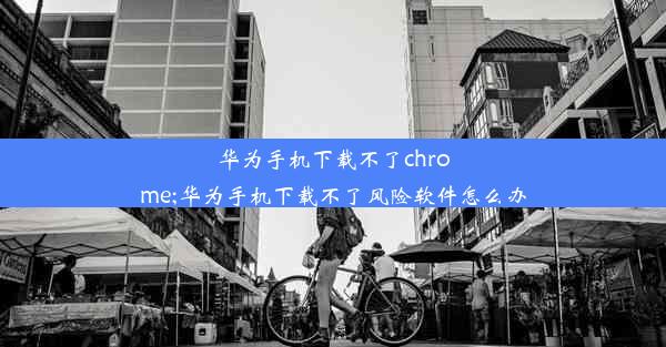 华为手机下载不了chrome;华为手机下载不了风险软件怎么办