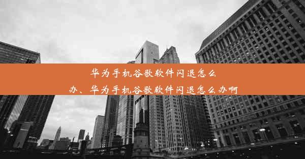 华为手机谷歌软件闪退怎么办、华为手机谷歌软件闪退怎么办啊