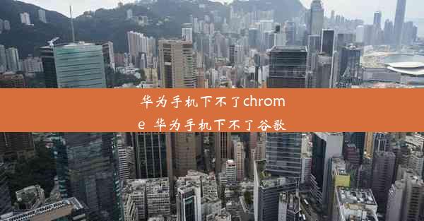 华为手机下不了chrome_华为手机下不了谷歌