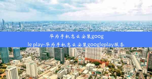 华为手机怎么安装google play-华为手机怎么安装googleplay服务