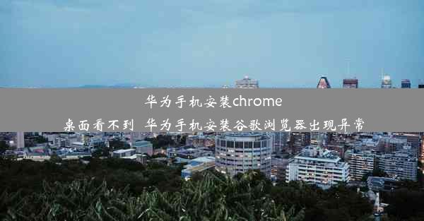 华为手机安装chrome桌面看不到_华为手机安装谷歌浏览器出现异常