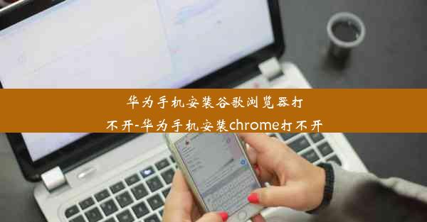 华为手机安装谷歌浏览器打不开-华为手机安装chrome打不开