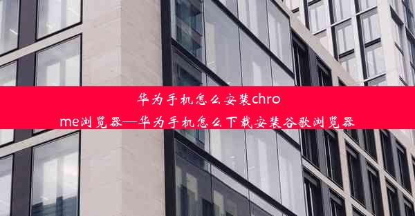 华为手机怎么安装chrome浏览器—华为手机怎么下载安装谷歌浏览器