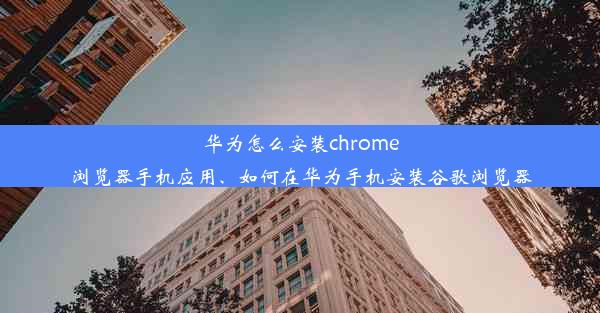 华为怎么安装chrome浏览器手机应用、如何在华为手机安装谷歌浏览器