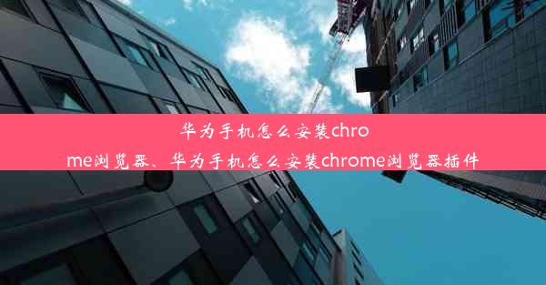 华为手机怎么安装chrome浏览器、华为手机怎么安装chrome浏览器插件