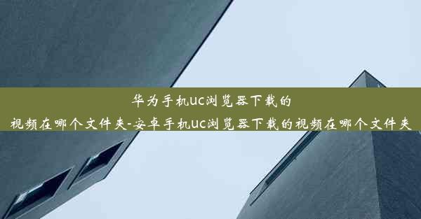 华为手机uc浏览器下载的视频在哪个文件夹-安卓手机uc浏览器下载的视频在哪个文件夹