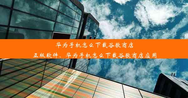 华为手机怎么下载谷歌商店正版软件、华为手机怎么下载谷歌商店应用