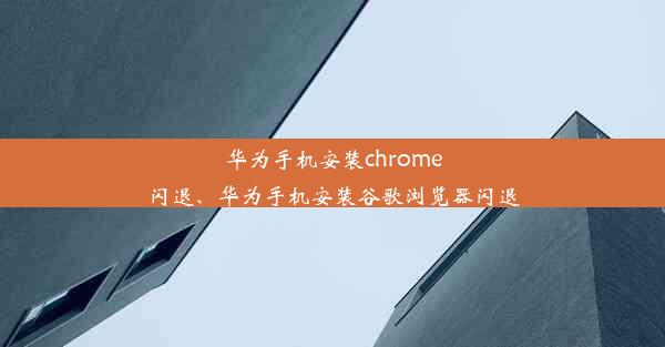 华为手机安装chrome闪退、华为手机安装谷歌浏览器闪退