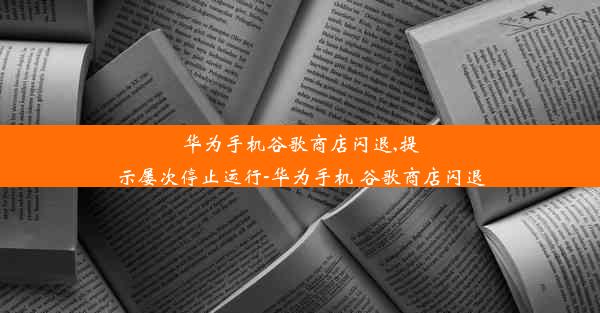 华为手机谷歌商店闪退,提示屡次停止运行-华为手机 谷歌商店闪退