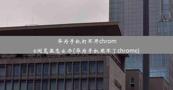 华为手机打不开chrome浏览器怎么办(华为手机用不了chrome)