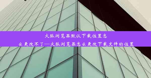 火狐浏览器默认下载位置怎么更改不了—火狐浏览器怎么更改下载文件的位置