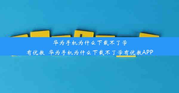 华为手机为什么下载不了学有优教_华为手机为什么下载不了学有优教APP