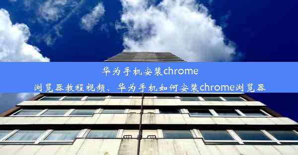 华为手机安装chrome浏览器教程视频、华为手机如何安装chrome浏览器