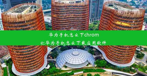 华为手机怎么下chrome;华为手机怎么下载应用软件