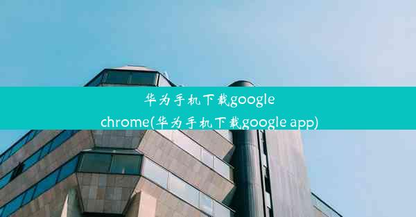 华为手机下载google chrome(华为手机下载google app)