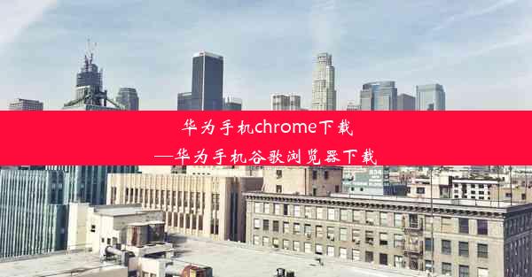 华为手机chrome下载—华为手机谷歌浏览器下载