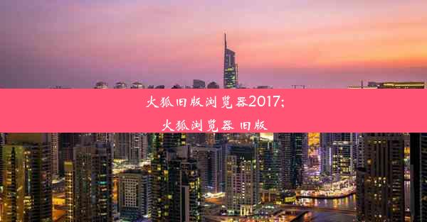 火狐旧版浏览器2017;火狐浏览器 旧版