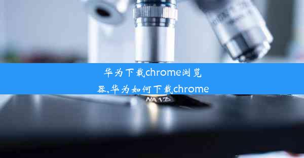 华为下载chrome浏览器,华为如何下载chrome