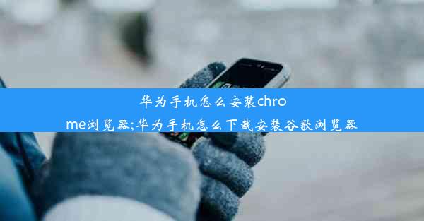 华为手机怎么安装chrome浏览器;华为手机怎么下载安装谷歌浏览器