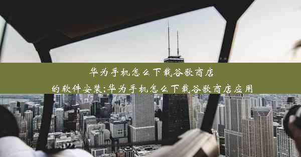 华为手机怎么下载谷歌商店的软件安装;华为手机怎么下载谷歌商店应用