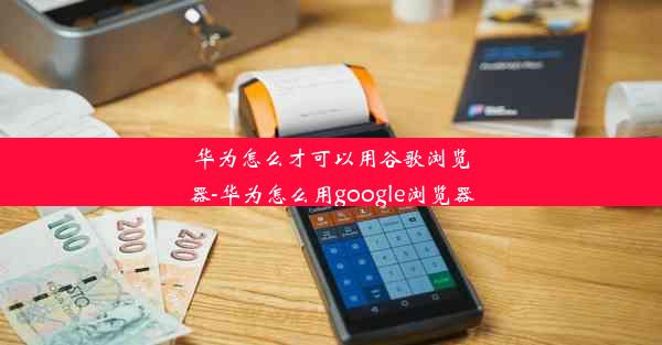 华为怎么才可以用谷歌浏览器-华为怎么用google浏览器