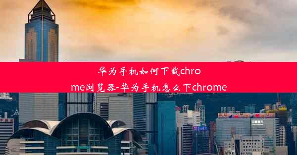 华为手机如何下载chrome浏览器-华为手机怎么下chrome