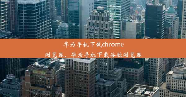 华为手机下载chrome浏览器、华为手机下载谷歌浏览器