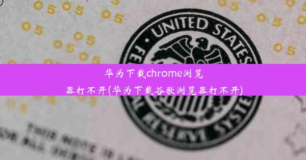 华为下载chrome浏览器打不开(华为下载谷歌浏览器打不开)