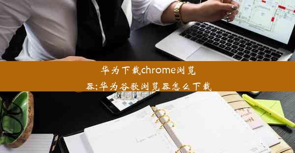 华为下载chrome浏览器;华为谷歌浏览器怎么下载