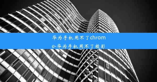 华为手机用不了chrome-华为手机用不了梭影