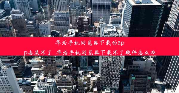 华为手机浏览器下载的app安装不了_华为手机浏览器下载不了软件怎么办