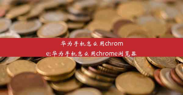 华为手机怎么用chrome;华为手机怎么用chrome浏览器