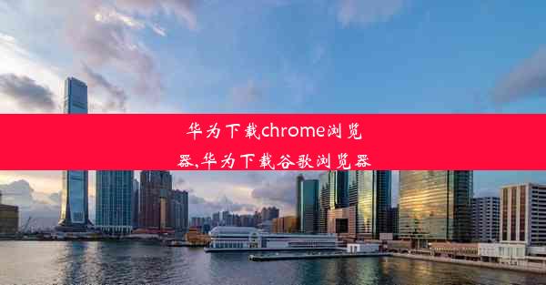 华为下载chrome浏览器,华为下载谷歌浏览器