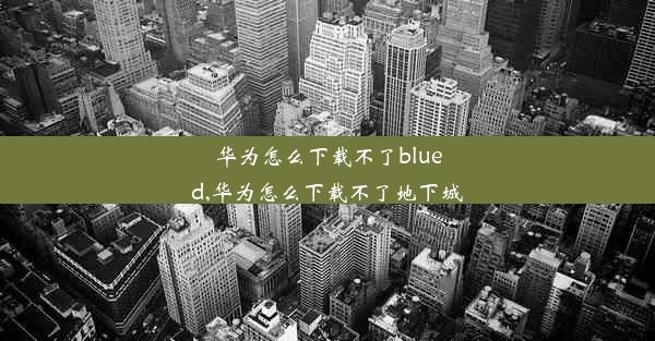 华为怎么下载不了blued,华为怎么下载不了地下城