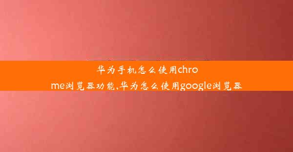 华为手机怎么使用chrome浏览器功能,华为怎么使用google浏览器