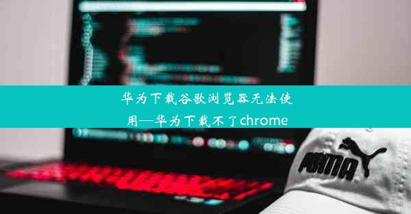 华为下载谷歌浏览器无法使用—华为下载不了chrome