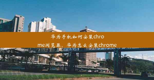 华为手机如何安装chrome浏览器、华为怎么安装chrome