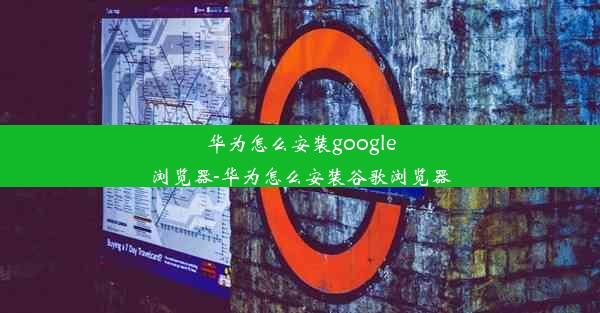 华为怎么安装google浏览器-华为怎么安装谷歌浏览器