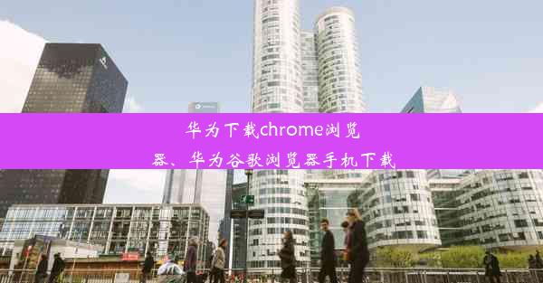 华为下载chrome浏览器、华为谷歌浏览器手机下载