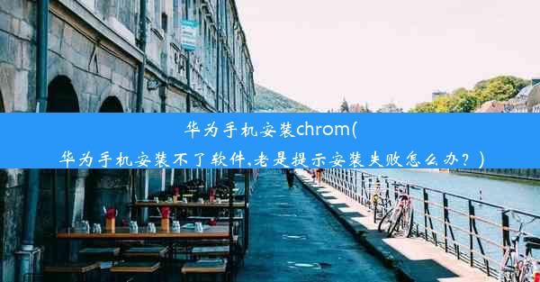 华为手机安装chrom(华为手机安装不了软件,老是提示安装失败怎么办？)