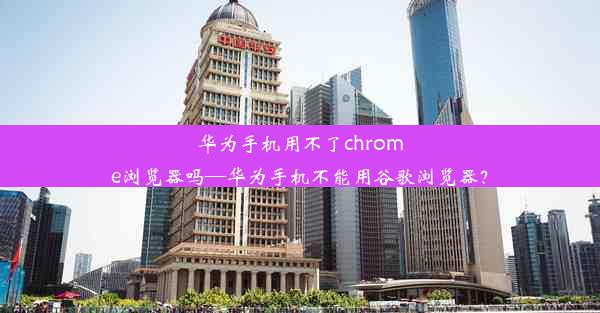 华为手机用不了chrome浏览器吗—华为手机不能用谷歌浏览器？