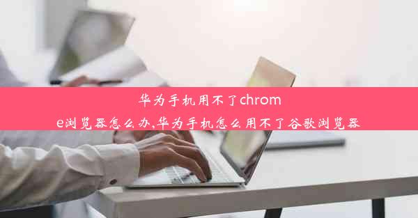 华为手机用不了chrome浏览器怎么办,华为手机怎么用不了谷歌浏览器