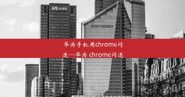 华为手机用chrome闪退—华为 chrome闪退