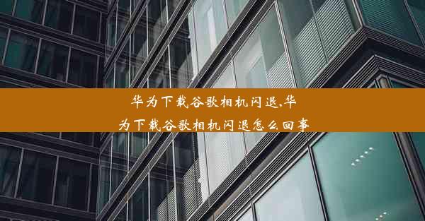 华为下载谷歌相机闪退,华为下载谷歌相机闪退怎么回事