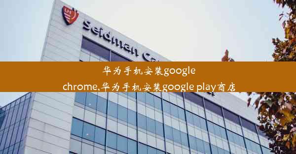 华为手机安装google chrome,华为手机安装google play商店